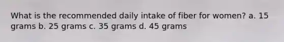 What is the recommended daily intake of fiber for women? a. 15 grams b. 25 grams c. 35 grams d. 45 grams