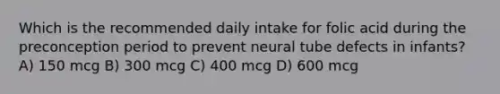 Which is the recommended daily intake for folic acid during the preconception period to prevent neural tube defects in infants? A) 150 mcg B) 300 mcg C) 400 mcg D) 600 mcg