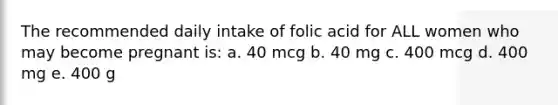 The recommended daily intake of folic acid for ALL women who may become pregnant is: a. 40 mcg b. 40 mg c. 400 mcg d. 400 mg e. 400 g