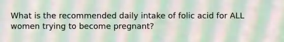 What is the recommended daily intake of folic acid for ALL women trying to become pregnant?