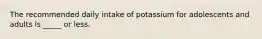 The recommended daily intake of potassium for adolescents and adults is _____ or less.