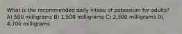 What is the recommended daily intake of potassium for adults? A) 500 milligrams B) 1,500 milligrams C) 2,300 milligrams D) 4,700 milligrams