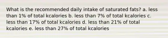 What is the recommended daily intake of saturated fats? a. less than 1% of total kcalories b. less than 7% of total kcalories c. less than 17% of total kcalories d. less than 21% of total kcalories e. less than 27% of total kcalories