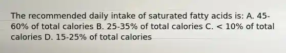 The recommended daily intake of saturated fatty acids is: A. 45-60% of total calories B. 25-35% of total calories C. < 10% of total calories D. 15-25% of total calories