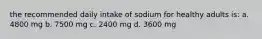 the recommended daily intake of sodium for healthy adults is: a. 4800 mg b. 7500 mg c. 2400 mg d. 3600 mg