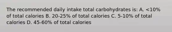 The recommended daily intake total carbohydrates is: A. <10% of total calories B. 20-25% of total calories C. 5-10% of total calories D. 45-60% of total calories