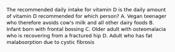 The recommended daily intake for vitamin D is the daily amount of vitamin D recommended for which person? A. Vegan teenager who therefore avoids cow's milk and all other dairy foods B. Infant born with frontal bossing C. Older adult with osteomalacia who is recovering from a fractured hip D. Adult who has fat malabsorption due to cystic fibrosis