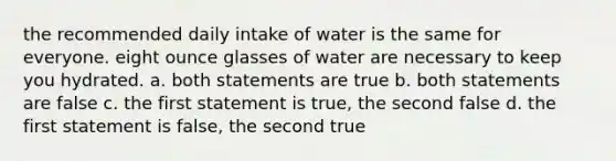 the recommended daily intake of water is the same for everyone. eight ounce glasses of water are necessary to keep you hydrated. a. both statements are true b. both statements are false c. the first statement is true, the second false d. the first statement is false, the second true