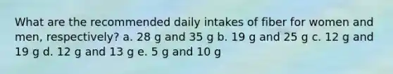 What are the recommended daily intakes of fiber for women and men, respectively? a. 28 g and 35 g b. 19 g and 25 g c. 12 g and 19 g d. 12 g and 13 g e. 5 g and 10 g