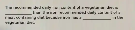 The recommended daily iron content of a vegetarian diet is ______________ than the iron recommended daily content of a meat containing diet because iron has a _______________ in the vegetarian diet.