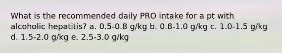 What is the recommended daily PRO intake for a pt with alcoholic hepatitis? a. 0.5-0.8 g/kg b. 0.8-1.0 g/kg c. 1.0-1.5 g/kg d. 1.5-2.0 g/kg e. 2.5-3.0 g/kg