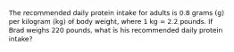 The recommended daily protein intake for adults is 0.8 grams (g) per kilogram (kg) of body weight, where 1 kg = 2.2 pounds. If Brad weighs 220 pounds, what is his recommended daily protein intake?