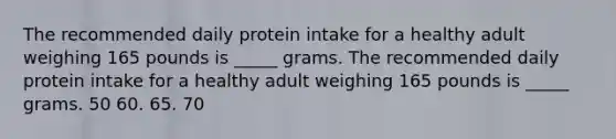 The recommended daily protein intake for a healthy adult weighing 165 pounds is _____ grams. The recommended daily protein intake for a healthy adult weighing 165 pounds is _____ grams. 50 60. 65. 70