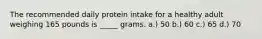 The recommended daily protein intake for a healthy adult weighing 165 pounds is _____ grams. a.) 50 b.) 60 c.) 65 d.) 70