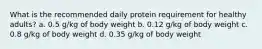 What is the recommended daily protein requirement for healthy adults? a. 0.5 g/kg of body weight b. 0.12 g/kg of body weight c. 0.8 g/kg of body weight d. 0.35 g/kg of body weight