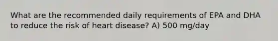 What are the recommended daily requirements of EPA and DHA to reduce the risk of heart disease? A) 500 mg/day