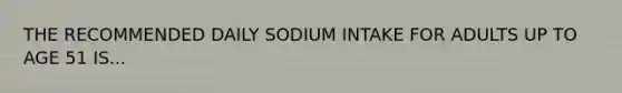 THE RECOMMENDED DAILY SODIUM INTAKE FOR ADULTS UP TO AGE 51 IS...