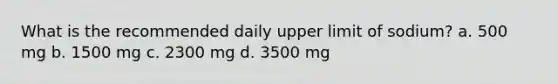 What is the recommended daily upper limit of sodium? a. 500 mg b. 1500 mg c. 2300 mg d. 3500 mg