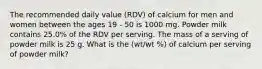 The recommended daily value (RDV) of calcium for men and women between the ages 19 - 50 is 1000 mg. Powder milk contains 25.0% of the RDV per serving. The mass of a serving of powder milk is 25 g. What is the (wt/wt %) of calcium per serving of powder milk?