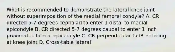 What is recommended to demonstrate the lateral knee joint without superimposition of the medial femoral condyle? A. CR directed 5-7 degrees cephalad to enter 1 distal to medial epicondyle B. CR directed 5-7 degrees caudal to enter 1 inch proximal to lateral epicondyle C. CR perpendicular to IR entering at knee joint D. Cross-table lateral