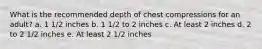 What is the recommended depth of chest compressions for an adult? a. 1 1/2 inches b. 1 1/2 to 2 inches c. At least 2 inches d. 2 to 2 1/2 inches e. At least 2 1/2 inches