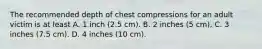 The recommended depth of chest compressions for an adult victim is at least A. 1 inch (2.5 cm). B. 2 inches (5 cm). C. 3 inches (7.5 cm). D. 4 inches (10 cm).