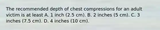 The recommended depth of chest compressions for an adult victim is at least A. 1 inch (2.5 cm). B. 2 inches (5 cm). C. 3 inches (7.5 cm). D. 4 inches (10 cm).