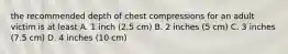 the recommended depth of chest compressions for an adult victim is at least A. 1 inch (2.5 cm) B. 2 inches (5 cm) C. 3 inches (7.5 cm) D. 4 inches (10 cm)