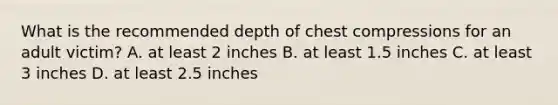 What is the recommended depth of chest compressions for an adult victim? A. at least 2 inches B. at least 1.5 inches C. at least 3 inches D. at least 2.5 inches