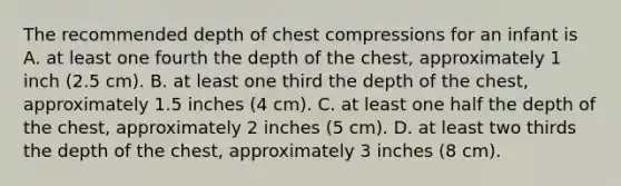 The recommended depth of chest compressions for an infant is A. at least one fourth the depth of the chest, approximately 1 inch (2.5 cm). B. at least one third the depth of the chest, approximately 1.5 inches (4 cm). C. at least one half the depth of the chest, approximately 2 inches (5 cm). D. at least two thirds the depth of the chest, approximately 3 inches (8 cm).