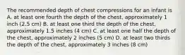 The recommended depth of chest compressions for an infant is A. at least one fourth the depth of the chest, approximately 1 inch (2.5 cm) B. at least one third the depth of the chest, approximately 1.5 inches (4 cm) C. at least one half the depth of the chest, approximately 2 inches (5 cm) D. at least two thirds the depth of the chest, approximately 3 inches (8 cm)