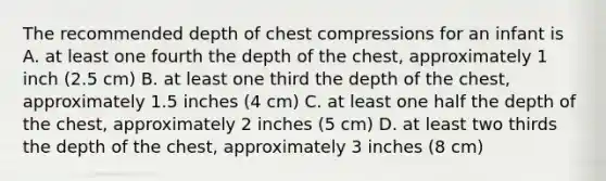 The recommended depth of chest compressions for an infant is A. at least one fourth the depth of the chest, approximately 1 inch (2.5 cm) B. at least one third the depth of the chest, approximately 1.5 inches (4 cm) C. at least one half the depth of the chest, approximately 2 inches (5 cm) D. at least two thirds the depth of the chest, approximately 3 inches (8 cm)