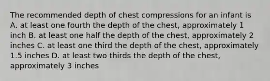 The recommended depth of chest compressions for an infant is A. at least one fourth the depth of the chest, approximately 1 inch B. at least one half the depth of the chest, approximately 2 inches C. at least one third the depth of the chest, approximately 1.5 inches D. at least two thirds the depth of the chest, approximately 3 inches