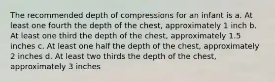 The recommended depth of compressions for an infant is a. At least one fourth the depth of the chest, approximately 1 inch b. At least one third the depth of the chest, approximately 1.5 inches c. At least one half the depth of the chest, approximately 2 inches d. At least two thirds the depth of the chest, approximately 3 inches