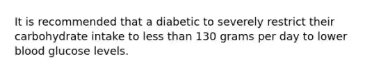 It is recommended that a diabetic to severely restrict their carbohydrate intake to less than 130 grams per day to lower blood glucose levels.