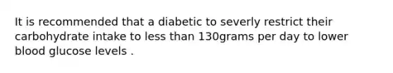 It is recommended that a diabetic to severly restrict their carbohydrate intake to less than 130grams per day to lower blood glucose levels .