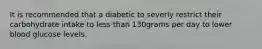 It is recommended that a diabetic to severly restrict their carbohydrate intake to less than 130grams per day to lower blood glucose levels.