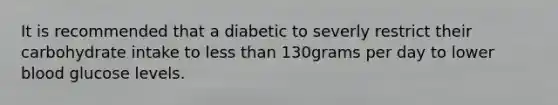 It is recommended that a diabetic to severly restrict their carbohydrate intake to less than 130grams per day to lower blood glucose levels.