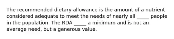 The recommended dietary allowance is the amount of a nutrient considered adequate to meet the needs of nearly all _____ people in the population. The RDA _____ a minimum and is not an average need, but a generous value.