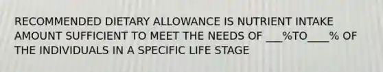 RECOMMENDED DIETARY ALLOWANCE IS NUTRIENT INTAKE AMOUNT SUFFICIENT TO MEET THE NEEDS OF ___%TO____% OF THE INDIVIDUALS IN A SPECIFIC LIFE STAGE