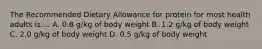 The Recommended Dietary Allowance for protein for most health adults is.... A. 0.8 g/kg of body weight B. 1.2 g/kg of body weight C. 2.0 g/kg of body weight D. 0.5 g/kg of body weight