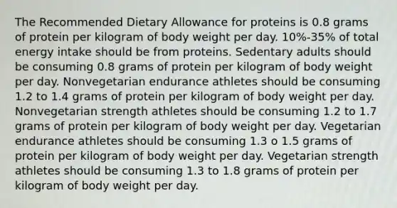 The Recommended Dietary Allowance for proteins is 0.8 grams of protein per kilogram of body weight per day. 10%-35% of total energy intake should be from proteins. Sedentary adults should be consuming 0.8 grams of protein per kilogram of body weight per day. Nonvegetarian endurance athletes should be consuming 1.2 to 1.4 grams of protein per kilogram of body weight per day. Nonvegetarian strength athletes should be consuming 1.2 to 1.7 grams of protein per kilogram of body weight per day. Vegetarian endurance athletes should be consuming 1.3 o 1.5 grams of protein per kilogram of body weight per day. Vegetarian strength athletes should be consuming 1.3 to 1.8 grams of protein per kilogram of body weight per day.