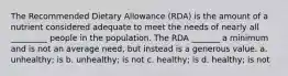 The Recommended Dietary Allowance (RDA) is the amount of a nutrient considered adequate to meet the needs of nearly all _________ people in the population. The RDA _______ a minimum and is not an average need, but instead is a generous value. a. unhealthy; is b. unhealthy; is not c. healthy; is d. healthy; is not