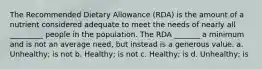 The Recommended Dietary Allowance (RDA) is the amount of a nutrient considered adequate to meet the needs of nearly all _________ people in the population. The RDA _______ a minimum and is not an average need, but instead is a generous value. a. Unhealthy; is not b. Healthy; is not c. Healthy; is d. Unhealthy; is