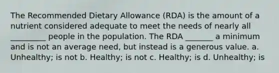 The Recommended Dietary Allowance (RDA) is the amount of a nutrient considered adequate to meet the needs of nearly all _________ people in the population. The RDA _______ a minimum and is not an average need, but instead is a generous value. a. Unhealthy; is not b. Healthy; is not c. Healthy; is d. Unhealthy; is