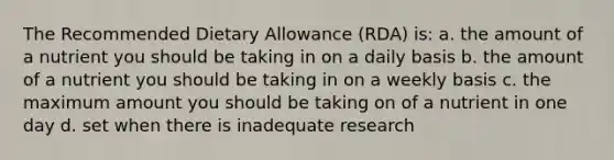 The Recommended Dietary Allowance (RDA) is: a. the amount of a nutrient you should be taking in on a daily basis b. the amount of a nutrient you should be taking in on a weekly basis c. the maximum amount you should be taking on of a nutrient in one day d. set when there is inadequate research