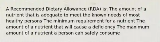 A Recommended Dietary Allowance (RDA) is: The amount of a nutrient that is adequate to meet the known needs of most healthy persons The minimum requirement for a nutrient The amount of a nutrient that will cause a deficiency The maximum amount of a nutrient a person can safely consume