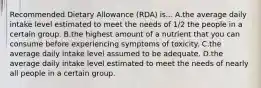 Recommended Dietary Allowance (RDA) is... A.the average daily intake level estimated to meet the needs of 1/2 the people in a certain group. B.the highest amount of a nutrient that you can consume before experiencing symptoms of toxicity. C.the average daily intake level assumed to be adequate. D.the average daily intake level estimated to meet the needs of nearly all people in a certain group.