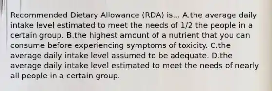 Recommended Dietary Allowance (RDA) is... A.the average daily intake level estimated to meet the needs of 1/2 the people in a certain group. B.the highest amount of a nutrient that you can consume before experiencing symptoms of toxicity. C.the average daily intake level assumed to be adequate. D.the average daily intake level estimated to meet the needs of nearly all people in a certain group.