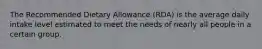 The Recommended Dietary Allowance (RDA) is the average daily intake level estimated to meet the needs of nearly all people in a certain group.